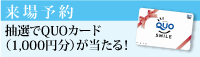 来場予約　ただいまキャンペーン中！！抽選でQUOカード（1000円分）が当たる！