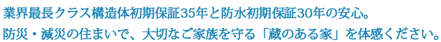 業界最長クラス構造体初期保証35年と防水初期保証30年の安心。防災・減災の住まいで、大切なご家族を守る「蔵のある家」を体感ください。